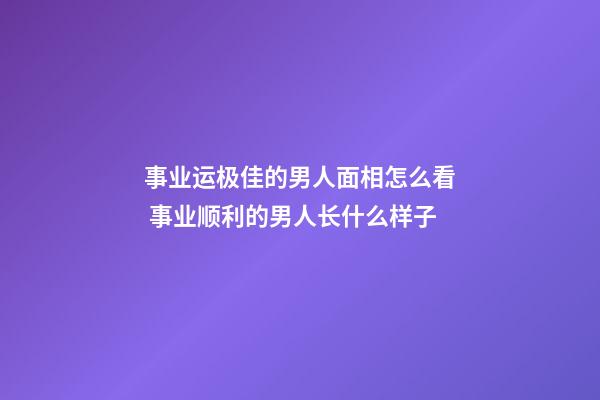 事业运极佳的男人面相怎么看 事业顺利的男人长什么样子